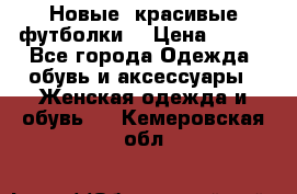 Новые, красивые футболки  › Цена ­ 550 - Все города Одежда, обувь и аксессуары » Женская одежда и обувь   . Кемеровская обл.